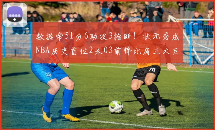 数据帝51分6助攻3抢断！状元秀成NBA历史首位2米03前锋比肩三大巨星