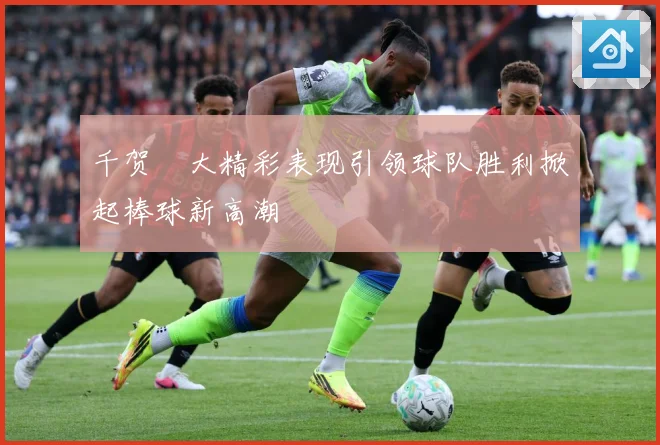 千贺滉大精彩表现引领球队胜利掀起棒球新高潮
