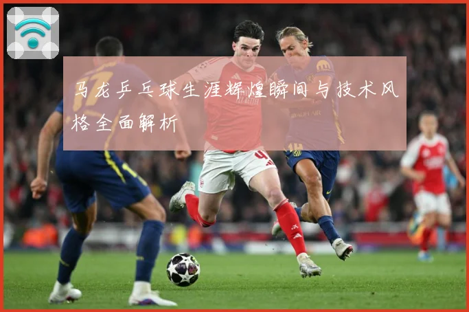 马龙乒乓球生涯辉煌瞬间与技术风格全面解析