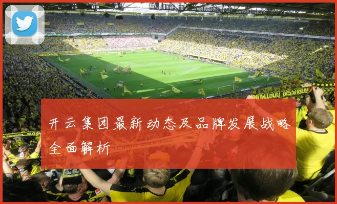 开云集团最新动态及品牌发展战略全面解析
