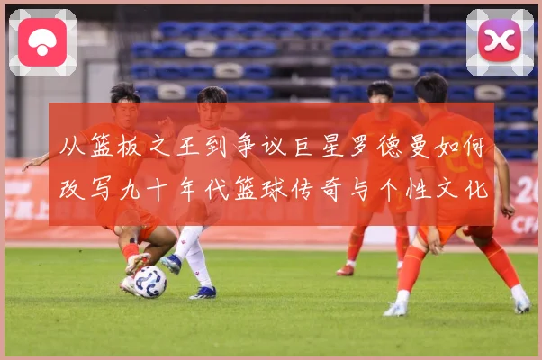 从篮板之王到争议巨星罗德曼如何改写九十年代篮球传奇与个性文化赛场复盘