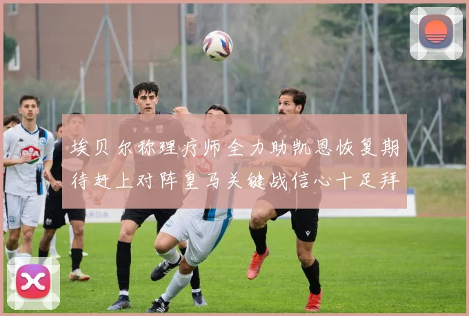 埃贝尔称理疗师全力助凯恩恢复期待赶上对阵皇马关键战信心十足拜仁盼好消息