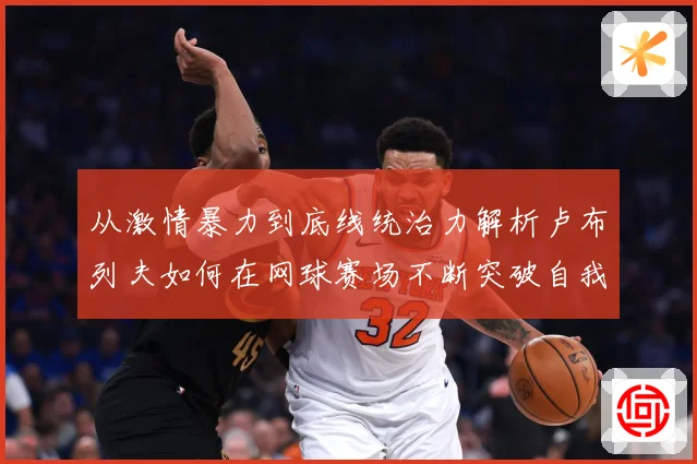 从激情暴力到底线统治力解析卢布列夫如何在网球赛场不断突破自我极限之路解析