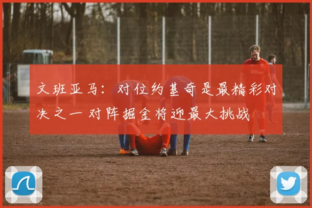 文班亚马：对位约基奇是最精彩对决之一 对阵掘金将迎最大挑战