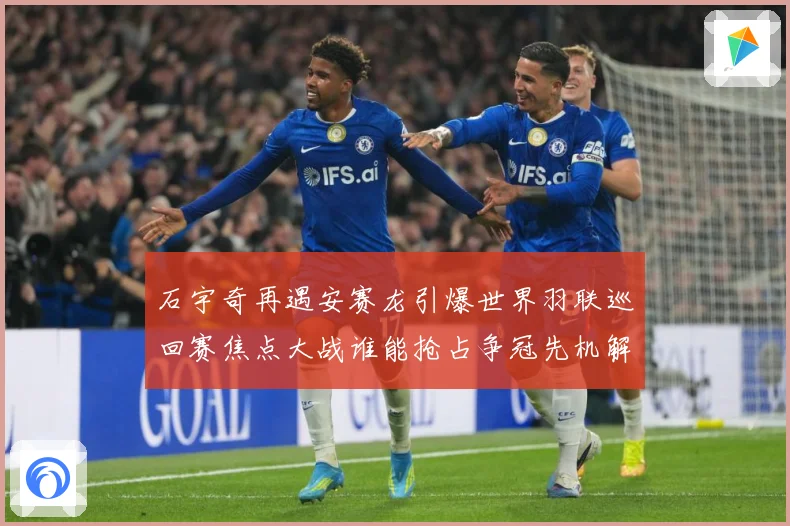石宇奇再遇安赛龙引爆世界羽联巡回赛焦点大战谁能抢占争冠先机解析