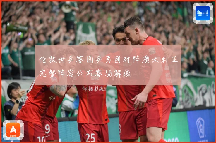 伦敦世乒赛国乒男团对阵澳大利亚完整阵容公布赛场解读