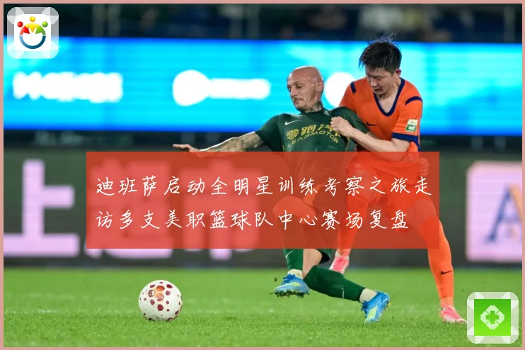 迪班萨启动全明星训练考察之旅走访多支美职篮球队中心赛场复盘