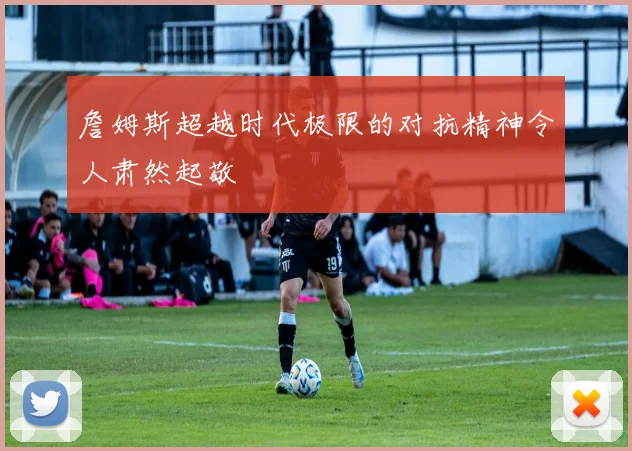 詹姆斯超越时代极限的对抗精神令人肃然起敬