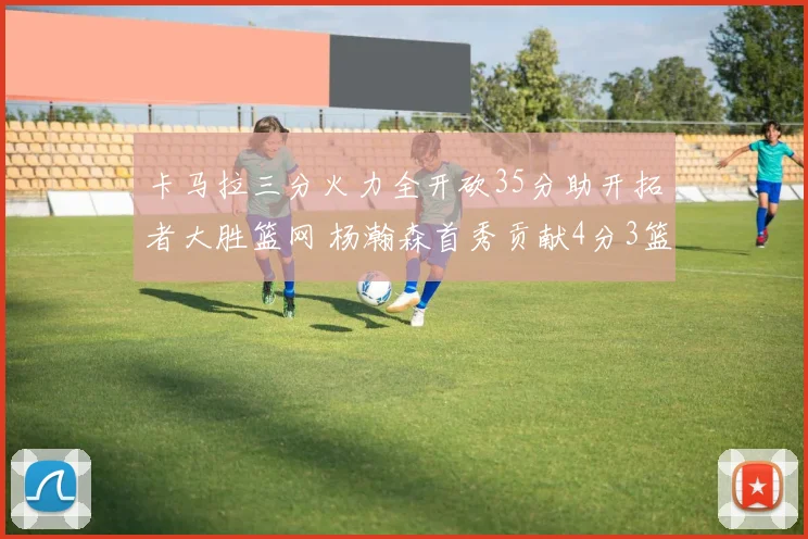 卡马拉三分火力全开砍35分助开拓者大胜篮网 杨瀚森首秀贡献4分3篮板