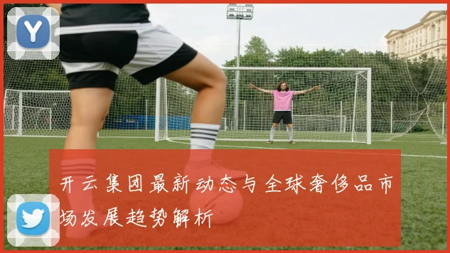 开云集团最新动态与全球奢侈品市场发展趋势解析