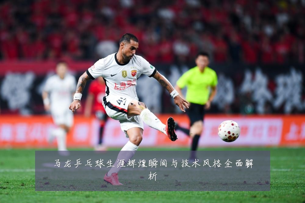 马龙乒乓球生涯辉煌瞬间与技术风格全面解析