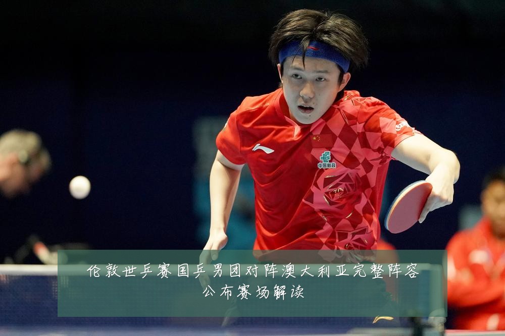 伦敦世乒赛国乒男团对阵澳大利亚完整阵容公布赛场解读